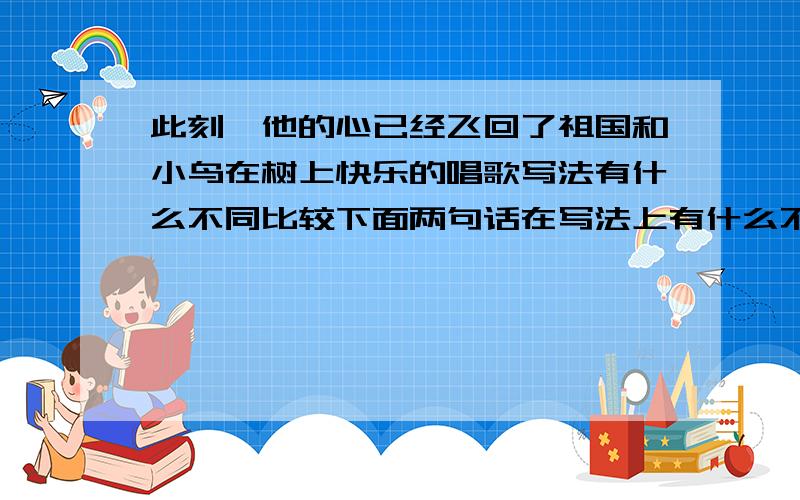 此刻,他的心已经飞回了祖国和小鸟在树上快乐的唱歌写法有什么不同比较下面两句话在写法上有什么不同1.此刻,他的心已经飞回了祖国。2.小鸟在树上快乐的唱歌.