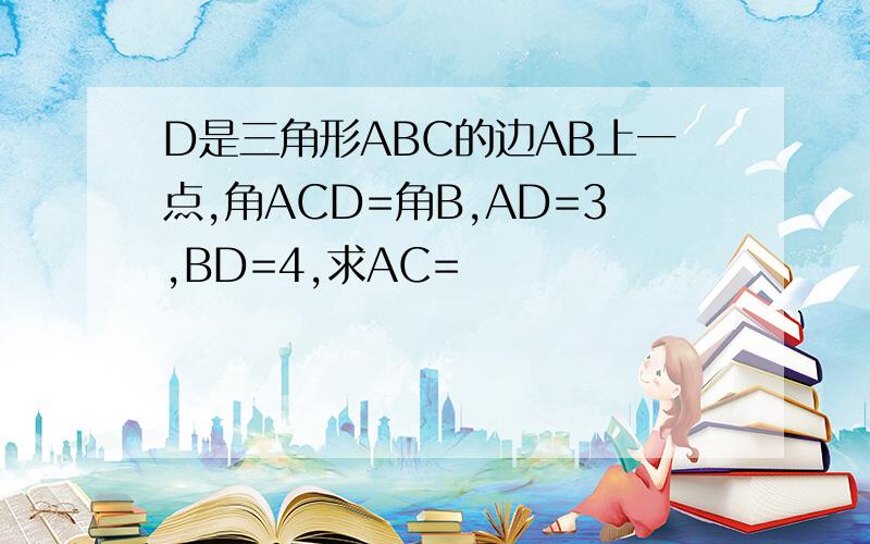 D是三角形ABC的边AB上一点,角ACD=角B,AD=3,BD=4,求AC=