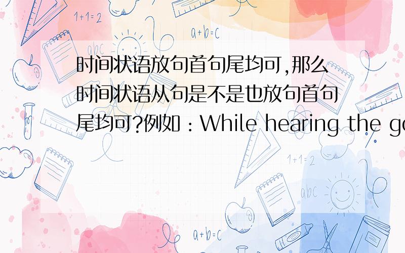 时间状语放句首句尾均可,那么时间状语从句是不是也放句首句尾均可?例如：While hearing the good news,the boys shouted happily.也可以The boys shouted happily while hearing the good news.