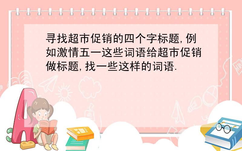 寻找超市促销的四个字标题,例如激情五一这些词语给超市促销做标题,找一些这样的词语.