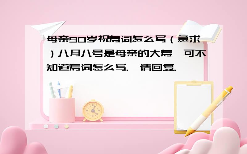 母亲90岁祝寿词怎么写（急求）八月八号是母亲的大寿,可不知道寿词怎么写.叩请回复.