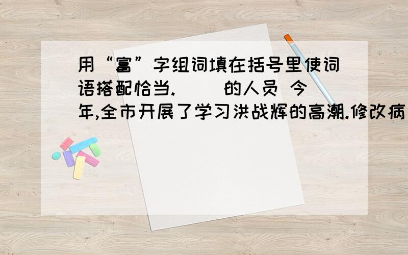 用“富”字组词填在括号里使词语搭配恰当.（ ）的人员 今年,全市开展了学习洪战辉的高潮.修改病句