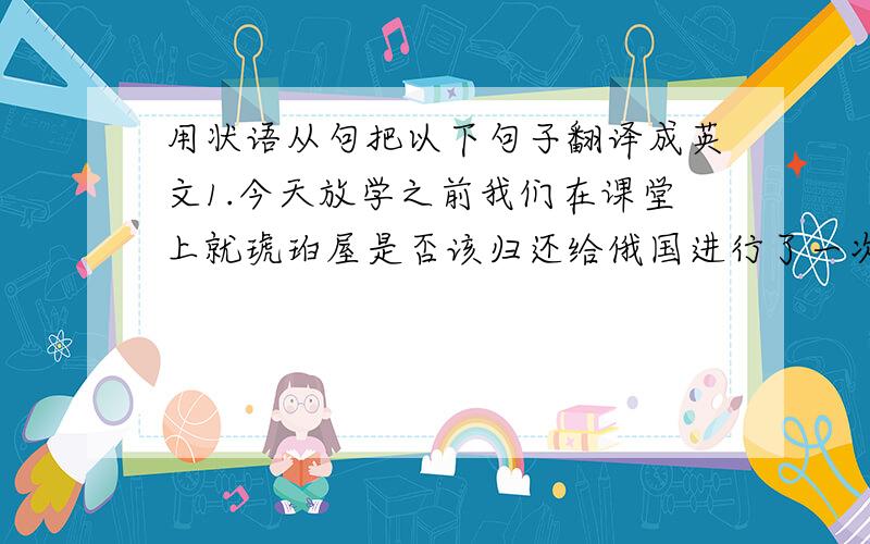 用状语从句把以下句子翻译成英文1.今天放学之前我们在课堂上就琥珀屋是否该归还给俄国进行了一次辩论会.2.因为普鲁士国王把它送给了彼德大帝,因此它属于俄国人.3.在我看来,俄国应该是