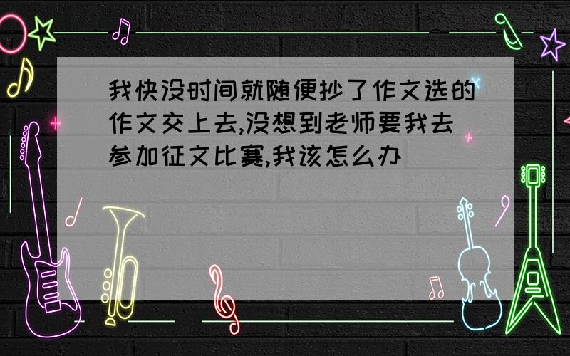 我快没时间就随便抄了作文选的作文交上去,没想到老师要我去参加征文比赛,我该怎么办