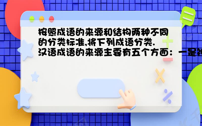 按照成语的来源和结构两种不同的分类标准,将下列成语分类.汉语成语的来源主要有五个方面：一是神话传说,如夸父追日、精卫填海；二是寓言故事,如刻舟求剑、狐假虎威；三是历史典故,