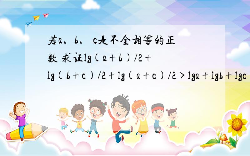 若a、b、 c是不全相等的正数 求证lg(a+b)/2+lg(b+c)/2+lg(a+c)/2>lga+lgb+lgc