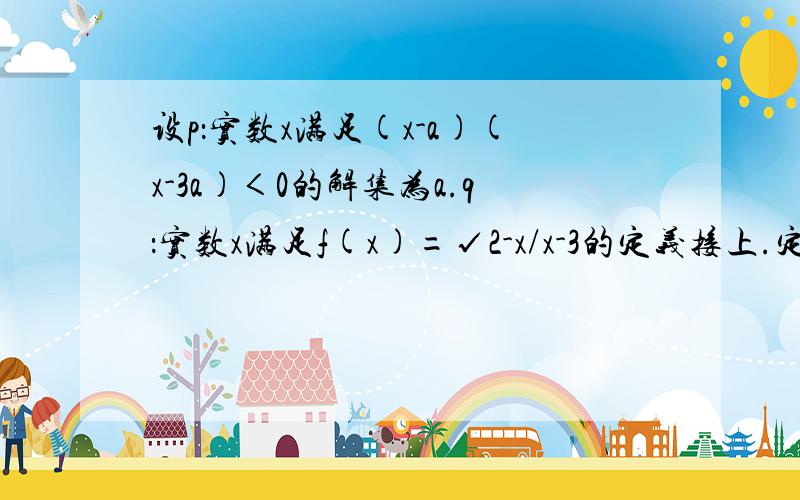 设p：实数x满足(x-a)(x-3a)＜0的解集为a.q：实数x满足f(x)=√2-x/x-3的定义接上.定义域b .当a=1时求a∩b .若p是q的必要条件,求实数a的取值范围.