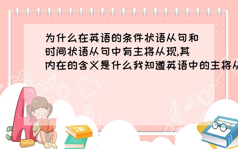 为什么在英语的条件状语从句和时间状语从句中有主将从现,其内在的含义是什么我知道英语中的主将从现现象,但我想弄明白这种现象的内在含义,为什么有时要用主将从现,为什么有的句子中