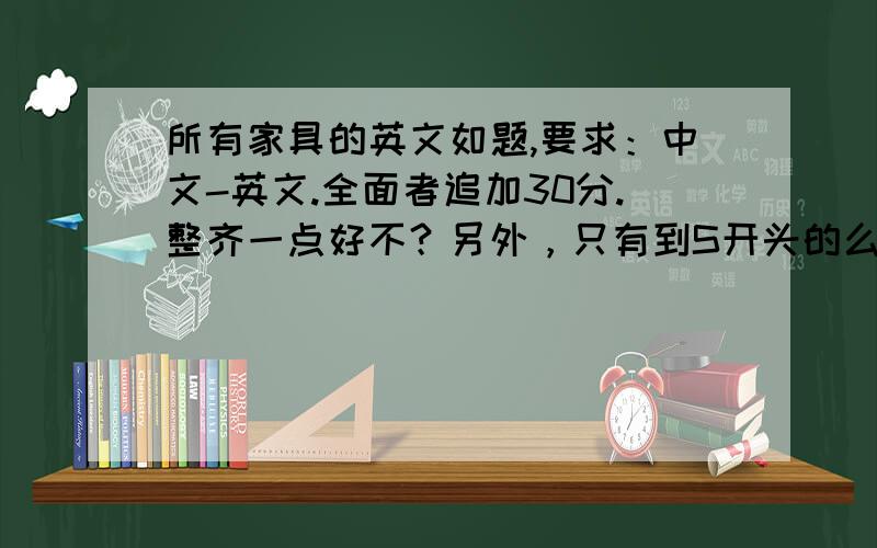 所有家具的英文如题,要求：中文-英文.全面者追加30分.整齐一点好不？另外，只有到S开头的么，从T开头的没有家具的相关单词了么？