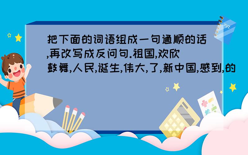 把下面的词语组成一句通顺的话,再改写成反问句.祖国,欢欣鼓舞,人民,诞生,伟大,了,新中国,感到,的