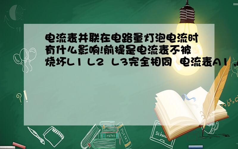 电流表并联在电路量灯泡电流时有什么影响!前提是电流表不被烧坏L1 L2  L3完全相同  电流表A1 ,A2,A3,的示数分别是0.3A，0.5A，0.7A则  电流表A很A'分别示数多少