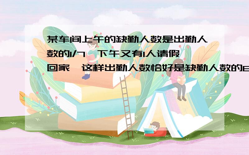 某车间上午的缺勤人数是出勤人数的1/7,下午又有1人请假回家,这样出勤人数恰好是缺勤人数的6倍,这个车间急