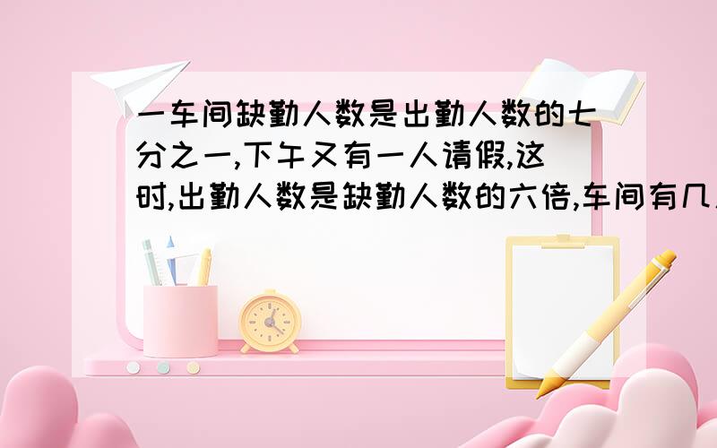 一车间缺勤人数是出勤人数的七分之一,下午又有一人请假,这时,出勤人数是缺勤人数的六倍,车间有几人?