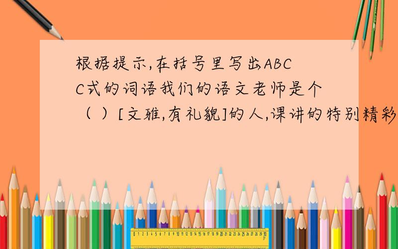 根据提示,在括号里写出ABCC式的词语我们的语文老师是个（ ）[文雅,有礼貌]的人,课讲的特别精彩.同学们上语文课总是（ ）[兴头很足],教室里常常（ ）[读书声音响亮].老师常夸我们班（ ）[