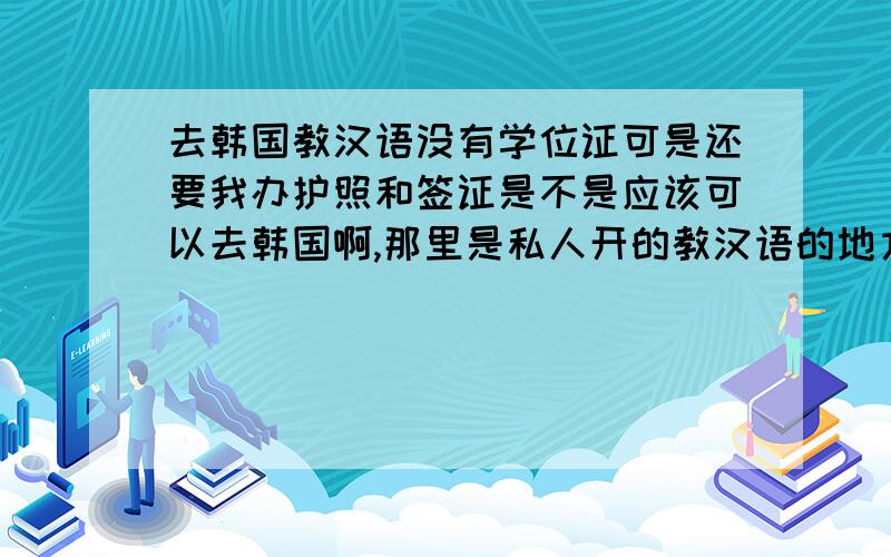 去韩国教汉语没有学位证可是还要我办护照和签证是不是应该可以去韩国啊,那里是私人开的教汉语的地方.