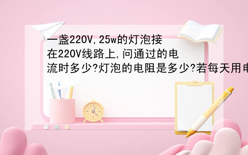 一盏220V,25w的灯泡接在220V线路上,问通过的电流时多少?灯泡的电阻是多少?若每天用电4小时,每天用电多少度?