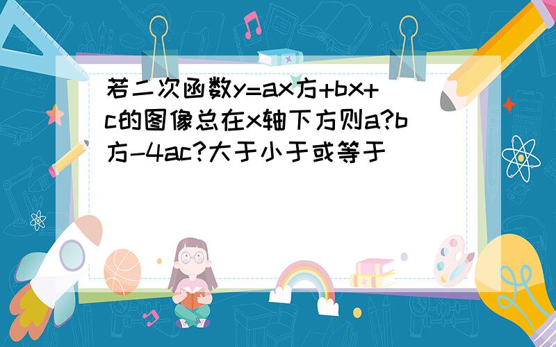 若二次函数y=ax方+bx+c的图像总在x轴下方则a?b方-4ac?大于小于或等于