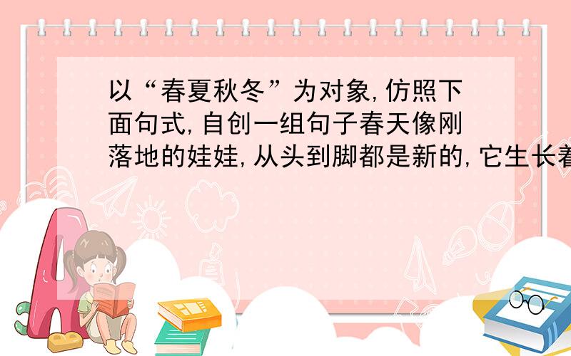 以“春夏秋冬”为对象,仿照下面句式,自创一组句子春天像刚落地的娃娃,从头到脚都是新的,它生长着.春天像小姑娘,花枝招展的,笑着,走着.春天像健壮的青年,有铁一般的胳膊和腰脚,他领着