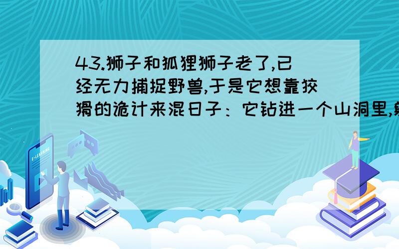 43.狮子和狐狸狮子老了,已经无力捕捉野兽,于是它想靠狡猾的诡计来混日子：它钻进一个山洞里,躺着装起病来.许多野兽到洞里来探望它,它就把野兽都吃掉.狐狸看透了它这个诡计,就站在洞口