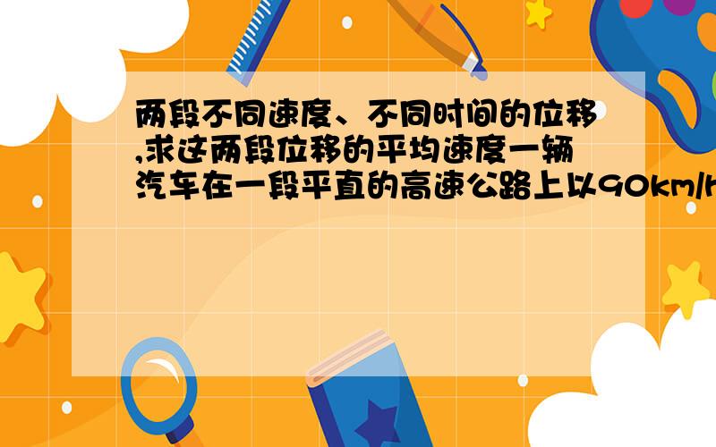 两段不同速度、不同时间的位移,求这两段位移的平均速度一辆汽车在一段平直的高速公路上以90km/h的速度开了2min,紧接着又用1min的时间前进了2km,将车速提高到120km/h.求该汽车在这3min内的平