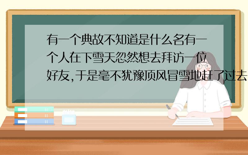 有一个典故不知道是什么名有一个人在下雪天忽然想去拜访一位好友,于是毫不犹豫顶风冒雪地赶了过去.他裹着衣服,厚雪在脚下发出令人欢悦的“咯吱、咯吱”的声响,寒风缠绕,天地苍茫,至