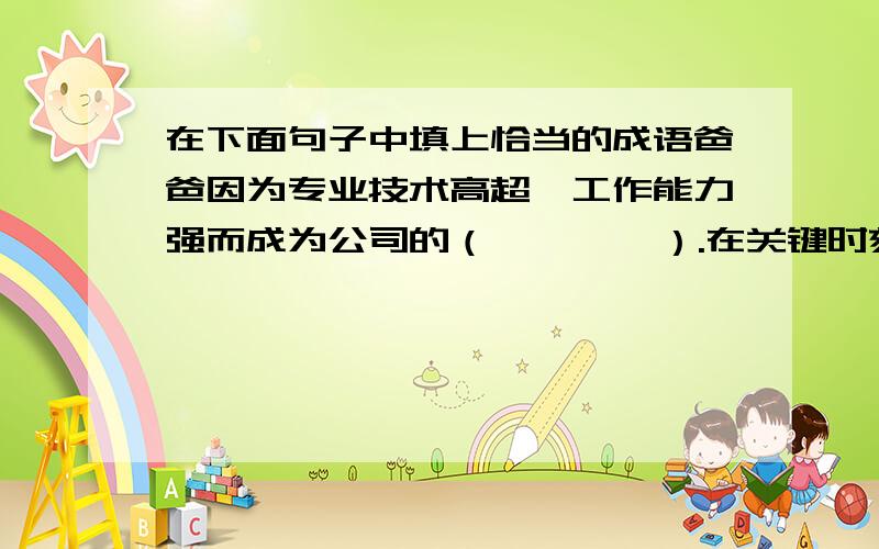 在下面句子中填上恰当的成语爸爸因为专业技术高超,工作能力强而成为公司的（        ）.在关键时刻,他沉着果断,（        ）,改变了公司的命运.