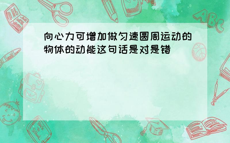 向心力可增加做匀速圆周运动的物体的动能这句话是对是错