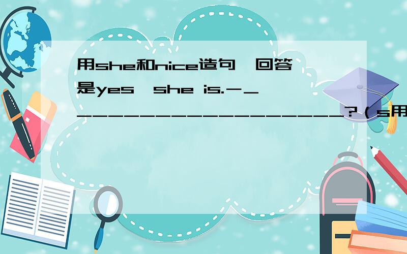 用she和nice造句,回答是yes,she is.－__________________?（s用she和nice造句,回答是yes,she is.－__________________?（she,nice）－Yes,she is.