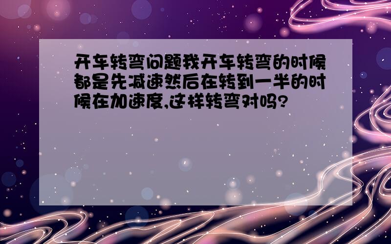 开车转弯问题我开车转弯的时候都是先减速然后在转到一半的时候在加速度,这样转弯对吗?