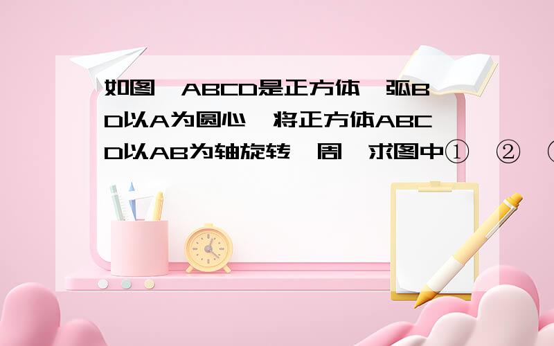 如图,ABCD是正方体,弧BD以A为圆心,将正方体ABCD以AB为轴旋转一周,求图中①、②、③三部分旋转所得旋转如图，ABCD是正方体，弧BD以A为圆心，将正方体ABCD以AB为轴旋转一周，求图中①、②、③