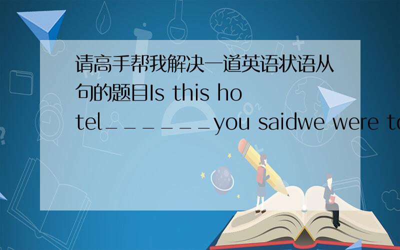 请高手帮我解决一道英语状语从句的题目Is this hotel______you saidwe were to stay in your letter?A.where B.which C.in that D.in which帮个忙,