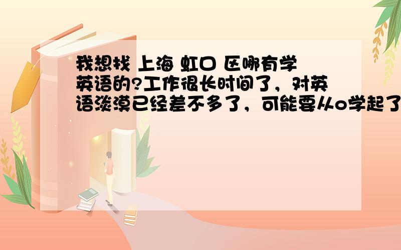 我想找 上海 虹口 区哪有学英语的?工作很长时间了，对英语淡漠已经差不多了，可能要从o学起了，