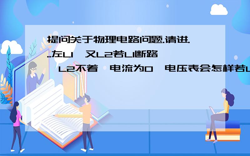 提问关于物理电路问题.请进...左L1,又L2若L1断路,L2不着,电流为O,电压表会怎样若L2断路,L2?电流?电压?若L1短路.若L2短路.请帮我写完全部元件.