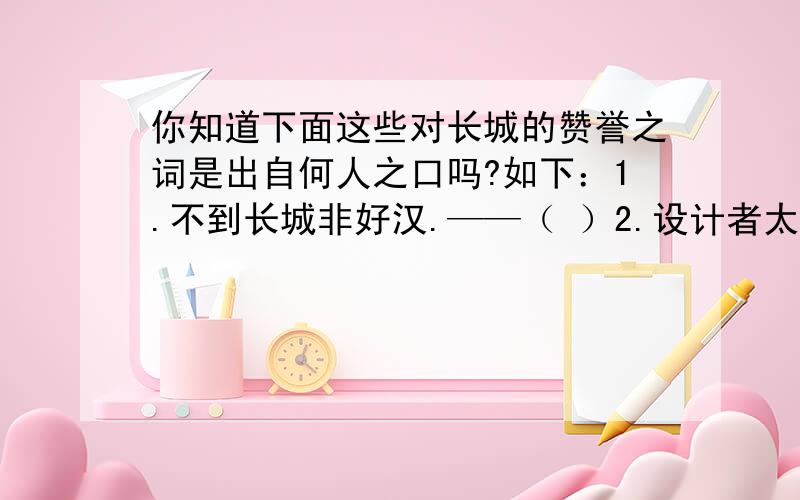 你知道下面这些对长城的赞誉之词是出自何人之口吗?如下：1.不到长城非好汉.——（ ）2.设计者太伟大了,长城不愧为世界奇迹!——（ ）3.只有一个伟大的民族,才能造得出这样一座伟大的长