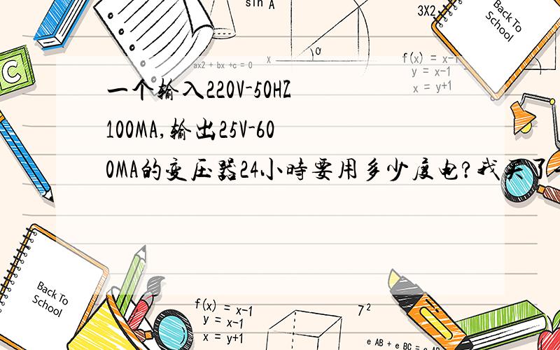 一个输入220V-50HZ 100MA,输出25V-600MA的变压器24小时要用多少度电?我买了一个变压器整天用,对电子了解不多,想了请教一下一天要用多少度电?请大大们告知!