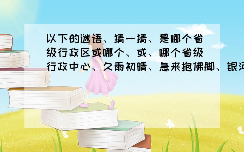 以下的谜语、猜一猜、是哪个省级行政区或哪个、或、哪个省级行政中心、久雨初晴、急来抱佛脚、银河渡口、千里戈壁、大言不惭、