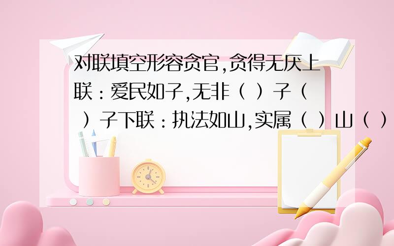 对联填空形容贪官,贪得无厌上联：爱民如子,无非（ ）子（ ）子下联：执法如山,实属（ ）山（ ）山