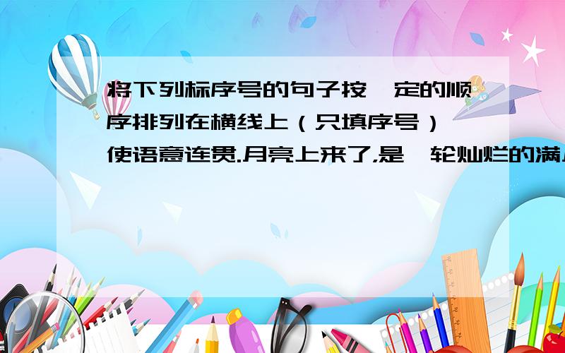 将下列标序号的句子按一定的顺序排列在横线上（只填序号）,使语意连贯.月亮上来了，是一轮灿烂的满月。———————————————————————。海滩上，居然有这么多的