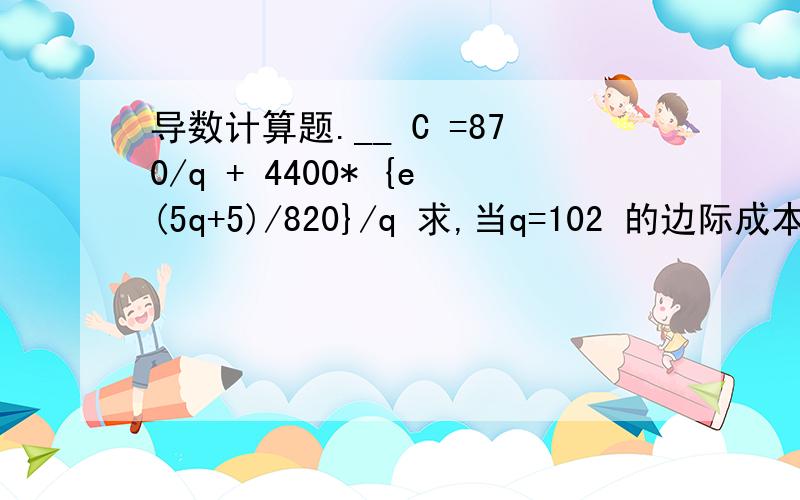 导数计算题.__ C =870/q + 4400* {e(5q+5)/820}/q 求,当q=102 的边际成本.