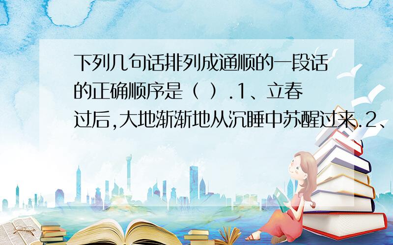 下列几句话排列成通顺的一段话的正确顺序是（ ）.1、立春过后,大地渐渐地从沉睡中苏醒过来.2、再过两个月,燕子翩然归来.3、冰雪融化,草木萌发,各种花次第开放.4、于是转入炎热的夏季,