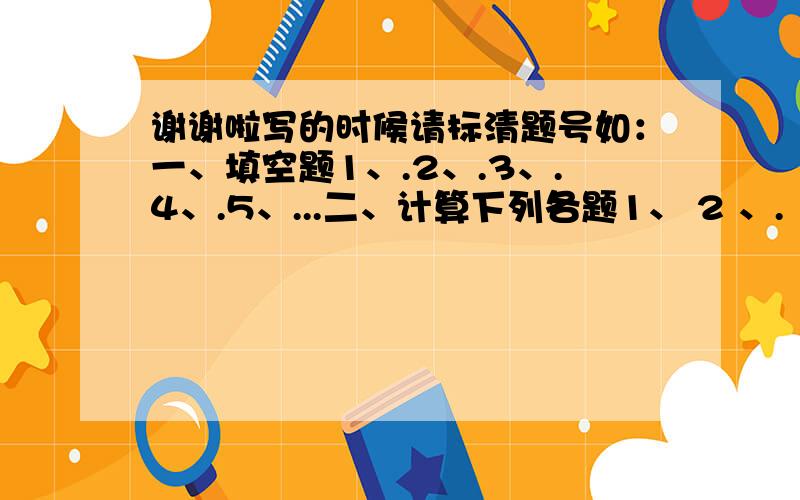 谢谢啦写的时候请标清题号如：一、填空题1、.2、.3、.4、.5、...二、计算下列各题1、 2 、.