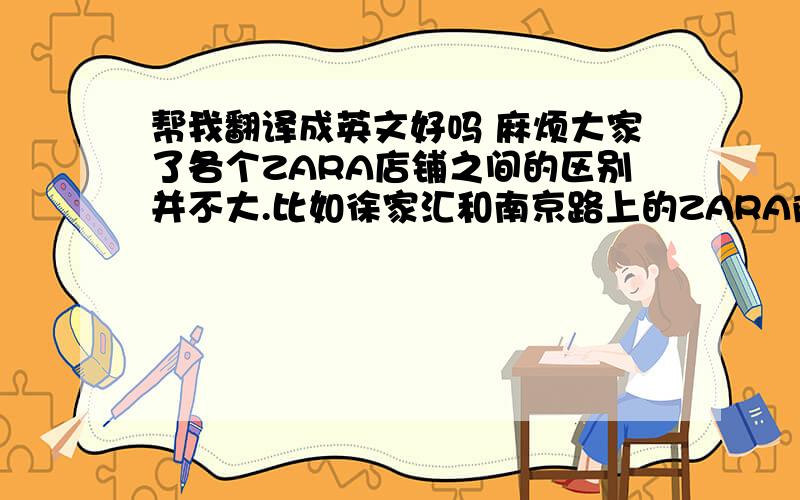 帮我翻译成英文好吗 麻烦大家了各个ZARA店铺之间的区别并不大.比如徐家汇和南京路上的ZARA除了规模之外并没什么很大的区别.不管是服务态度还是摆设之类的都大同小异.只是南京路的ZARA店