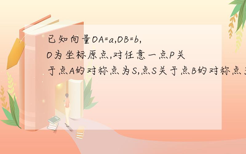 已知向量OA=a,OB=b,O为坐标原点,对任意一点P关于点A的对称点为S,点S关于点B的对称点为Q(1)用向量a,b表示向量PQ（2）若a模=1,b模=3,向量PQ模∈【2倍根号7,2倍根号13】,求向量a,b夹角α的取值范围