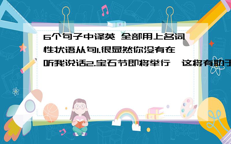 6个句子中译英 全部用上名词性状语从句1.很显然你没有在听我说话2.宝石节即将举行,这将有助于广西的发展（contribute to)3.问题不是谁要走而是谁将留下来4.我们表达了希望他们再次来我校访