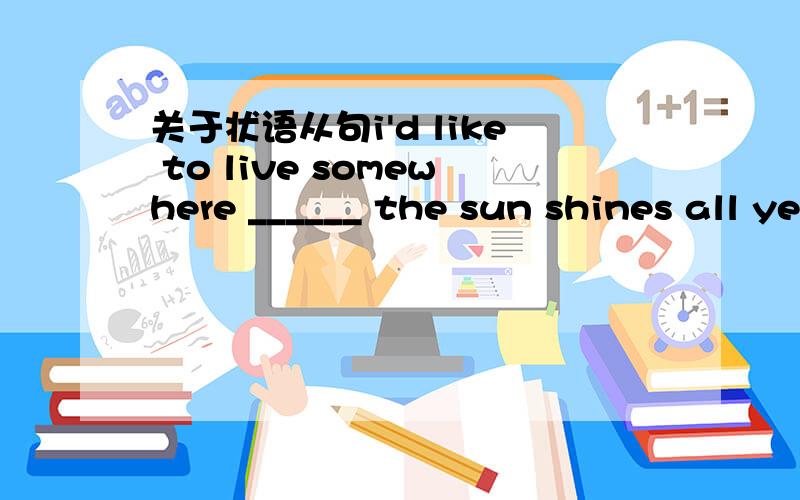 关于状语从句i'd like to live somewhere ______ the sun shines all year long.A.where B.in which我知道是表示地点,可不应该是live in somewhere 应该把 where 换成 in which -