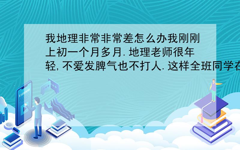 我地理非常非常差怎么办我刚刚上初一个月多月.地理老师很年轻,不爱发脾气也不打人.这样全班同学在地理课吵吵闹闹的,干什么的都有.害的我一个月的地理都怎么没听几乎所有知识点都没