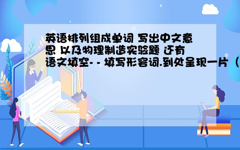 英语排列组成单词 写出中文意思 以及物理制造实验题 还有语文填空- - 填写形容词.到处呈现一片（　）的景象,准备迎接（　）的寒冬.填写动词.冰雪（　）,草木（　）,各种花此第（　）,