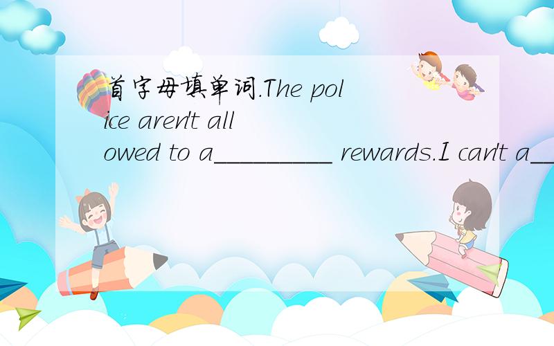 首字母填单词.The police aren't allowed to a_________ rewards.I can't a________ three weeks away from my work.Stephen Hawking is considered to be the greatest physicist a_________.