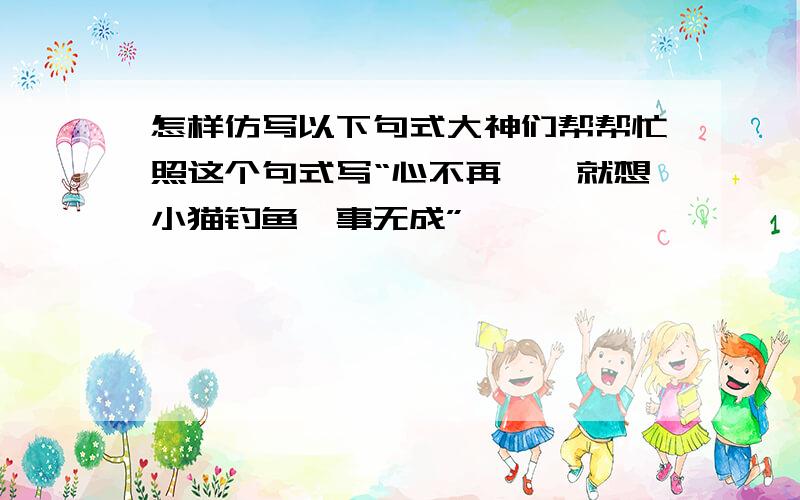 怎样仿写以下句式大神们帮帮忙照这个句式写“心不再焉,就想小猫钓鱼一事无成”