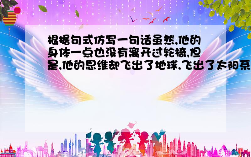 根据句式仿写一句话虽然,他的身体一点也没有离开过轮椅,但是,他的思维却飞出了地球,飞出了太阳系,飞到了上百亿光年外的宇宙深处,飞向了神秘莫测的黑洞.